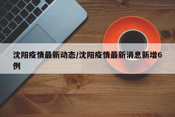 沈阳疫情最新动态/沈阳疫情最新消息新增6例