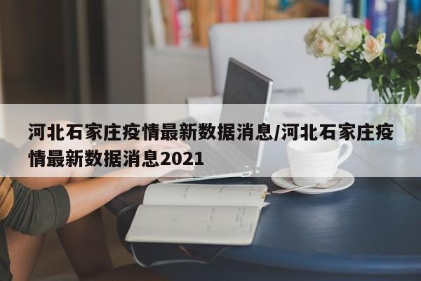 河北石家庄疫情最新数据消息/河北石家庄疫情最新数据消息2021