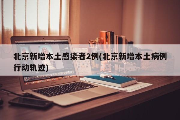 北京新增本土感染者2例(北京新增本土病例行动轨迹)