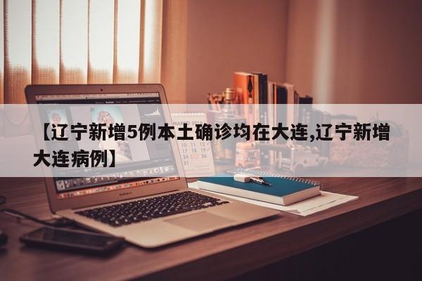 【辽宁新增5例本土确诊均在大连,辽宁新增大连病例】