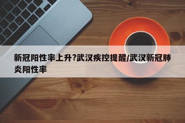 新冠阳性率上升?武汉疾控提醒/武汉新冠肺炎阳性率