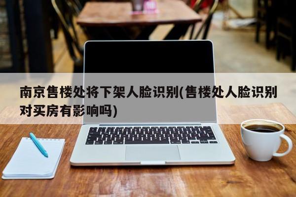 南京售楼处将下架人脸识别(售楼处人脸识别对买房有影响吗)