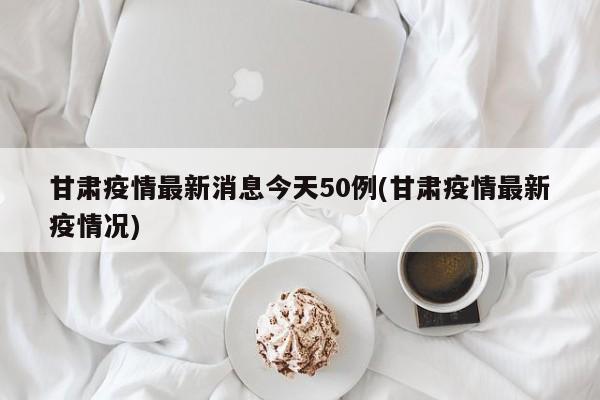 甘肃疫情最新消息今天50例(甘肃疫情最新疫情况)