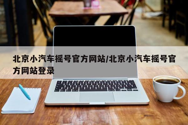 北京小汽车摇号官方网站/北京小汽车摇号官方网站登录