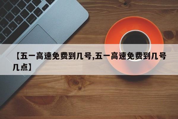 【五一高速免费到几号,五一高速免费到几号几点】