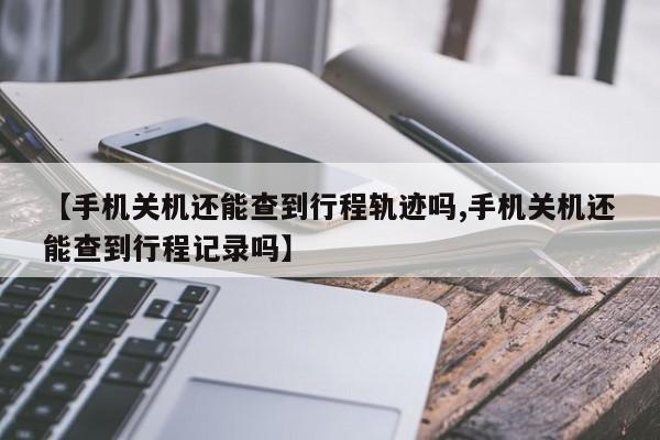 【手机关机还能查到行程轨迹吗,手机关机还能查到行程记录吗】