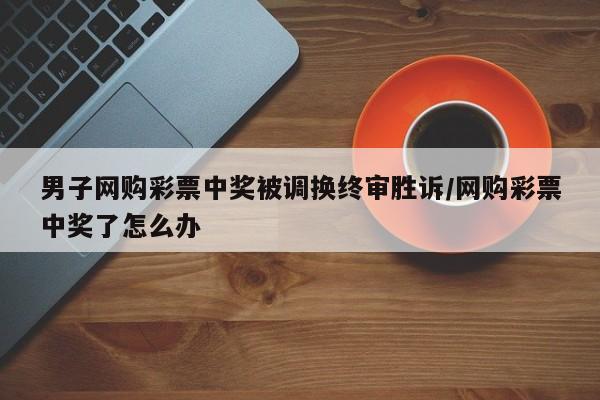 男子网购彩票中奖被调换终审胜诉/网购彩票中奖了怎么办
