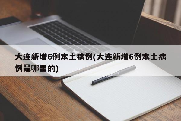 大连新增6例本土病例(大连新增6例本土病例是哪里的)