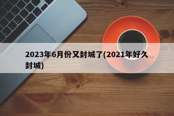 2023年6月份又封城了(2021年好久封城)