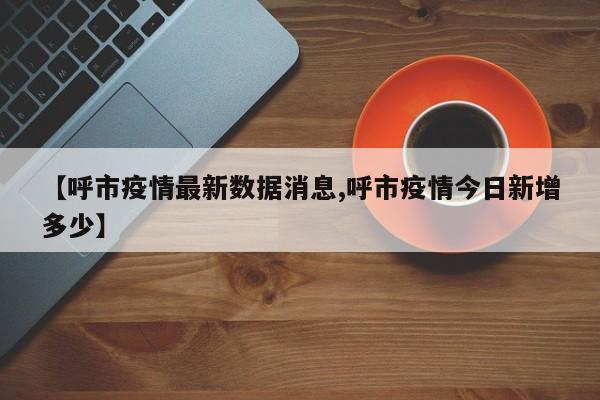 【呼市疫情最新数据消息,呼市疫情今日新增多少】