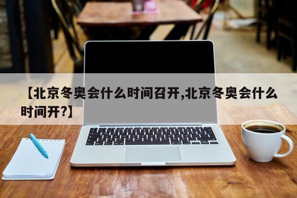 【北京冬奥会什么时间召开,北京冬奥会什么时间开?】