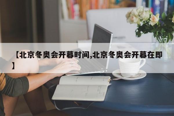 【北京冬奥会开幕时间,北京冬奥会开幕在即】