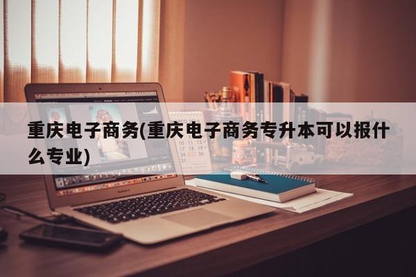重庆电子商务(重庆电子商务专升本可以报什么专业)