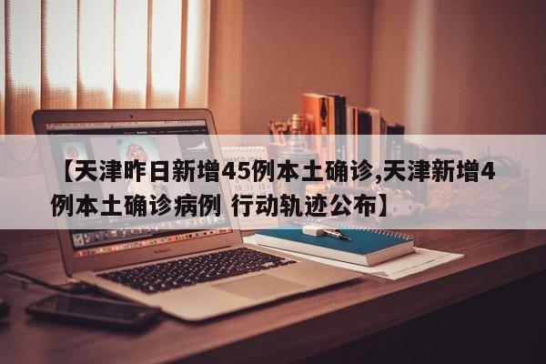 【天津昨日新增45例本土确诊,天津新增4例本土确诊病例 行动轨迹公布】
