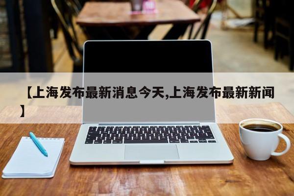 【上海发布最新消息今天,上海发布最新新闻】