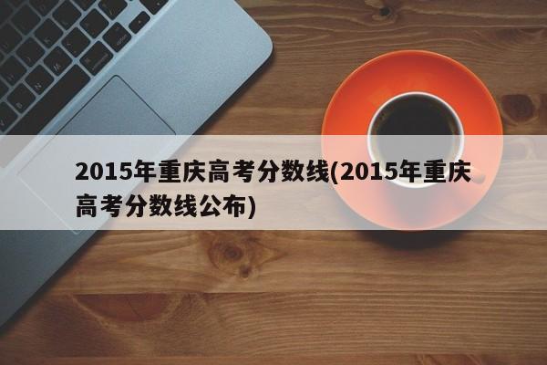 2015年重庆高考分数线(2015年重庆高考分数线公布)