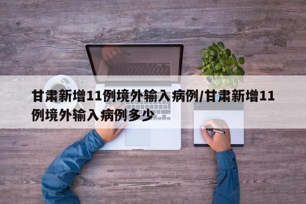 甘肃新增11例境外输入病例/甘肃新增11例境外输入病例多少