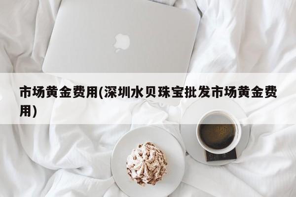 市场黄金费用(深圳水贝珠宝批发市场黄金费用)