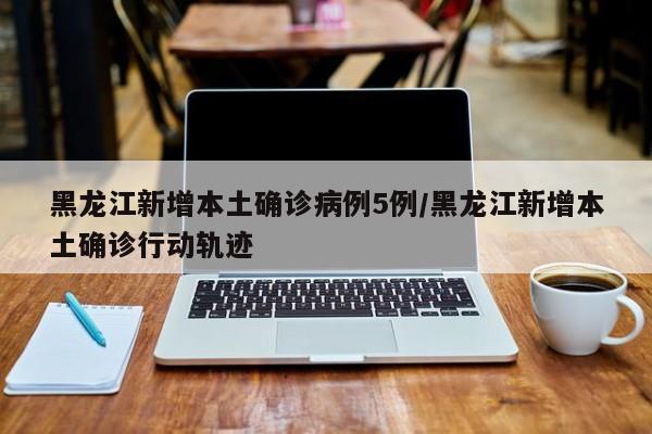 黑龙江新增本土确诊病例5例/黑龙江新增本土确诊行动轨迹