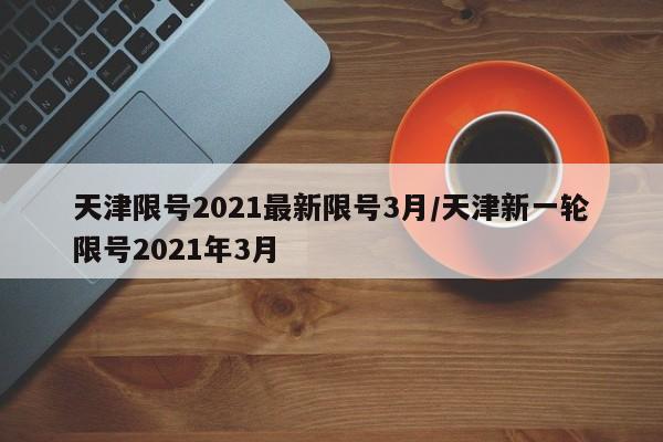 天津限号2021最新限号3月/天津新一轮限号2021年3月