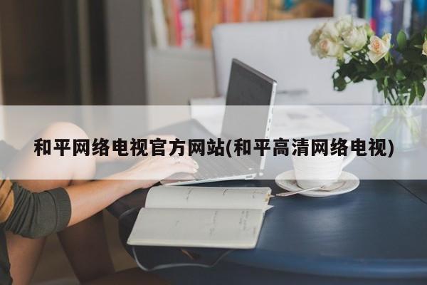 和平网络电视官方网站(和平高清网络电视)