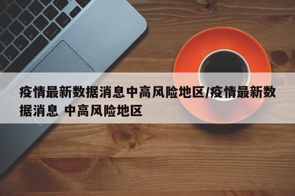 疫情最新数据消息中高风险地区/疫情最新数据消息 中高风险地区