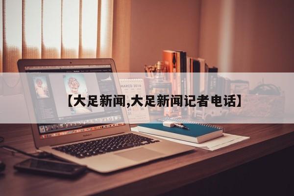 【大足新闻,大足新闻记者电话】