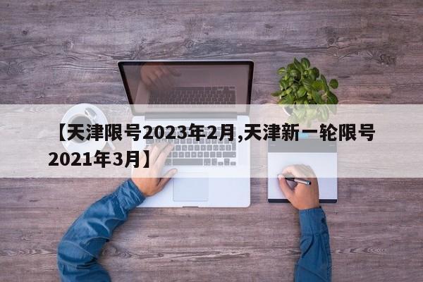 【天津限号2023年2月,天津新一轮限号2021年3月】