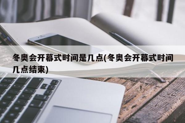 冬奥会开幕式时间是几点(冬奥会开幕式时间几点结束)